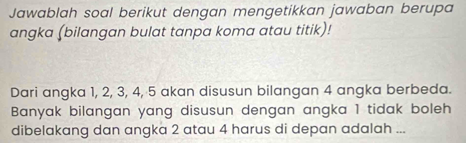 Jawablah soal berikut dengan mengetikkan jawaban berupa 
angka (bilangan bulat tanpa koma atau titik)! 
Dari angka 1, 2, 3, 4, 5 akan disusun bilangan 4 angka berbeda. 
Banyak bilangan yang disusun dengan angka 1 tidak boleh 
dibelakang dan angka 2 atau 4 harus di depan adalah ...