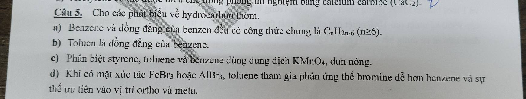 ong phống thi nghiệm bằng calcium carbibe (CáC2). 
Câu 5. Cho các phát biểu về hydrocarbon thơm. 
a) Benzene và đồng đẳng của benzen đều có công thức chung là C_nH_2n-6(n≥ 6). 
b) Toluen là đồng đẳng của benzene. 
c) Phân biệt styrene, toluene và benzene dùng dung dịch KMnO₄, đun nóng. 
d) Khi có mặt xúc tác FeBr3 hoặc AlBr3, toluene tham gia phản ứng thế bromine dễ hơn benzene và sự 
thểế ưu tiên vào vị trí ortho và meta.