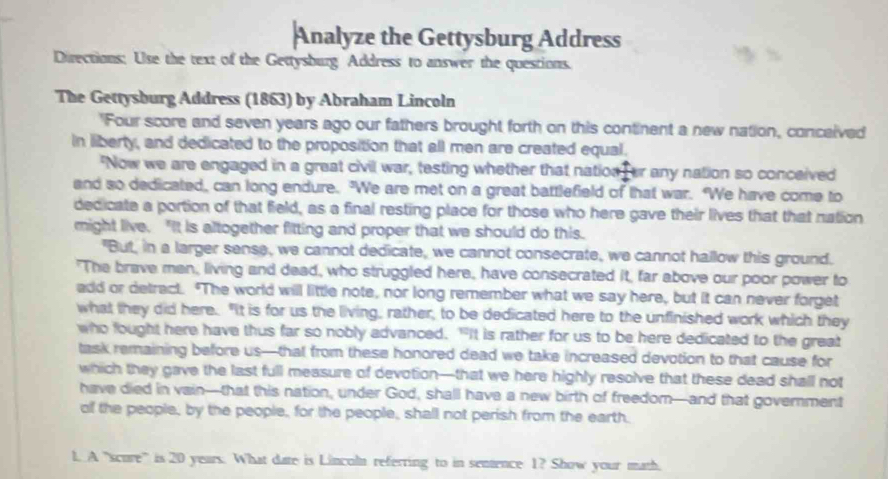 Analyze the Gettysburg Address 
Directions: Use the text of the Gettysburg Address to answer the questions. 
The Gettysburg Address (1863) by Abraham Lincoln 
'Four score and seven years ago our fathers brought forth on this continent a new nation, conceived 
in liberty, and dedicated to the proposition that all men are created equal. 
'Now we are engaged in a great civil war, testing whether that nation er any nation so conceived 
and so dedicated, can long endure. "We are met on a great battlefield of that war. "We have come to 
dedicate a portion of that field, as a final resting place for those who here gave their lives that that nation 
might live. "It is altogether fitting and proper that we should do this. 
"But, in a larger sense, we cannot dedicate, we cannot consecrate, we cannot hallow this ground. 
"The brave men, living and dead, who struggled here, have consecrated it, far above our poor power to 
add or detract. "The world will little note, nor long remember what we say here, but it can never forget 
what they did here. "It is for us the living, rather, to be dedicated here to the unfinished work which they 
who fought here have thus far so nobly advanced. "It is rather for us to be here dedicated to the great 
task remaining before us—that from these honored dead we take increased devotion to that cause for 
which they gave the last full measure of devotion—that we here highly resolve that these dead shall not 
have died in vain—that this nation, under God, shall have a new birth of freedom—and that government 
of the people, by the people, for the people, shall not perish from the earth. 
1. A "scure'' is 20 years. What date is Lincoln referring to in sentence 1? Show your math.