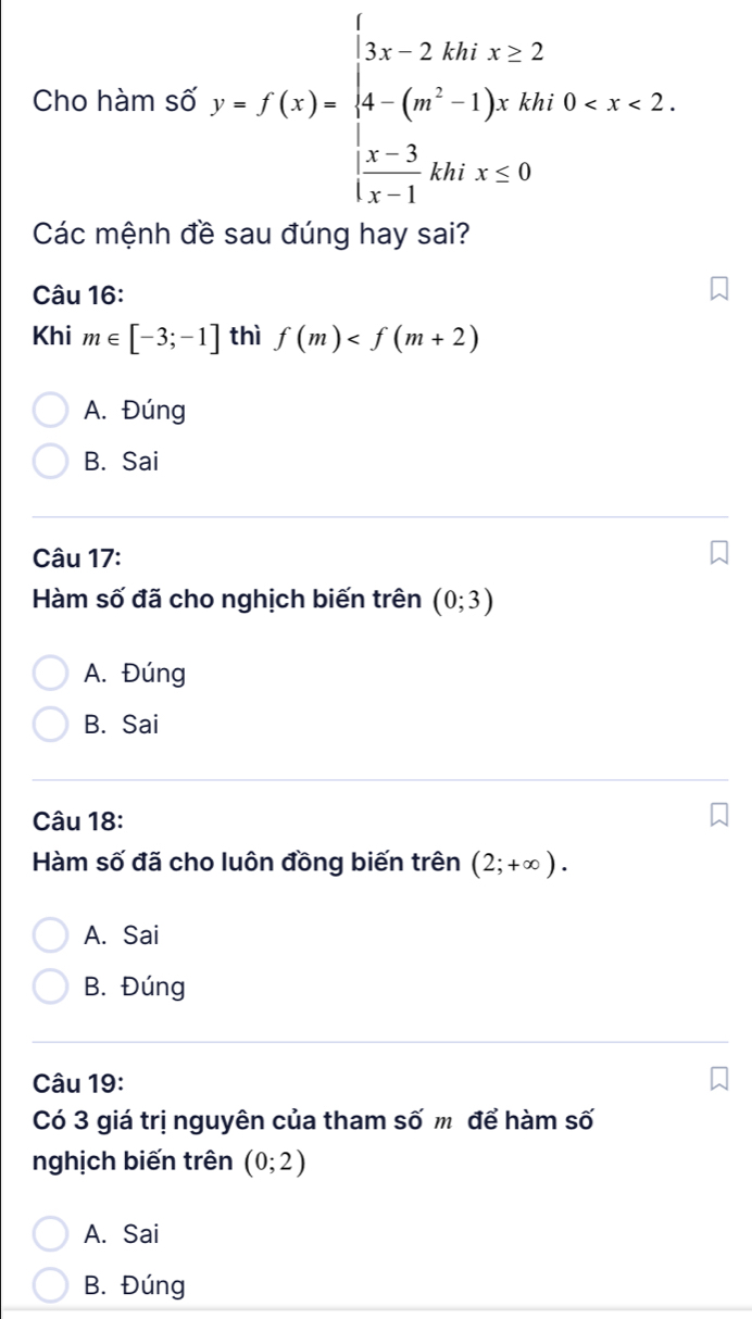 Cho hàm số y=f(x)=beginarrayl 3x-2AM,x≥ 2 4-(m^2-1)xAM,0
Các mệnh đề sau đúng hay sai?
Câu 16:
Khi m∈ [-3;-1] thì f(m)
A. Đúng
B. Sai
Câu 17:
Hàm số đã cho nghịch biến trên (0;3)
A. Đúng
B. Sai
Câu 18:
Hàm số đã cho luôn đồng biến trên (2;+∈fty ).
A. Sai
B. Đúng
Câu 19:
Có 3 giá trị nguyên của tham số m để hàm số
nghịch biến trên (0;2)
A. Sai
B. Đúng