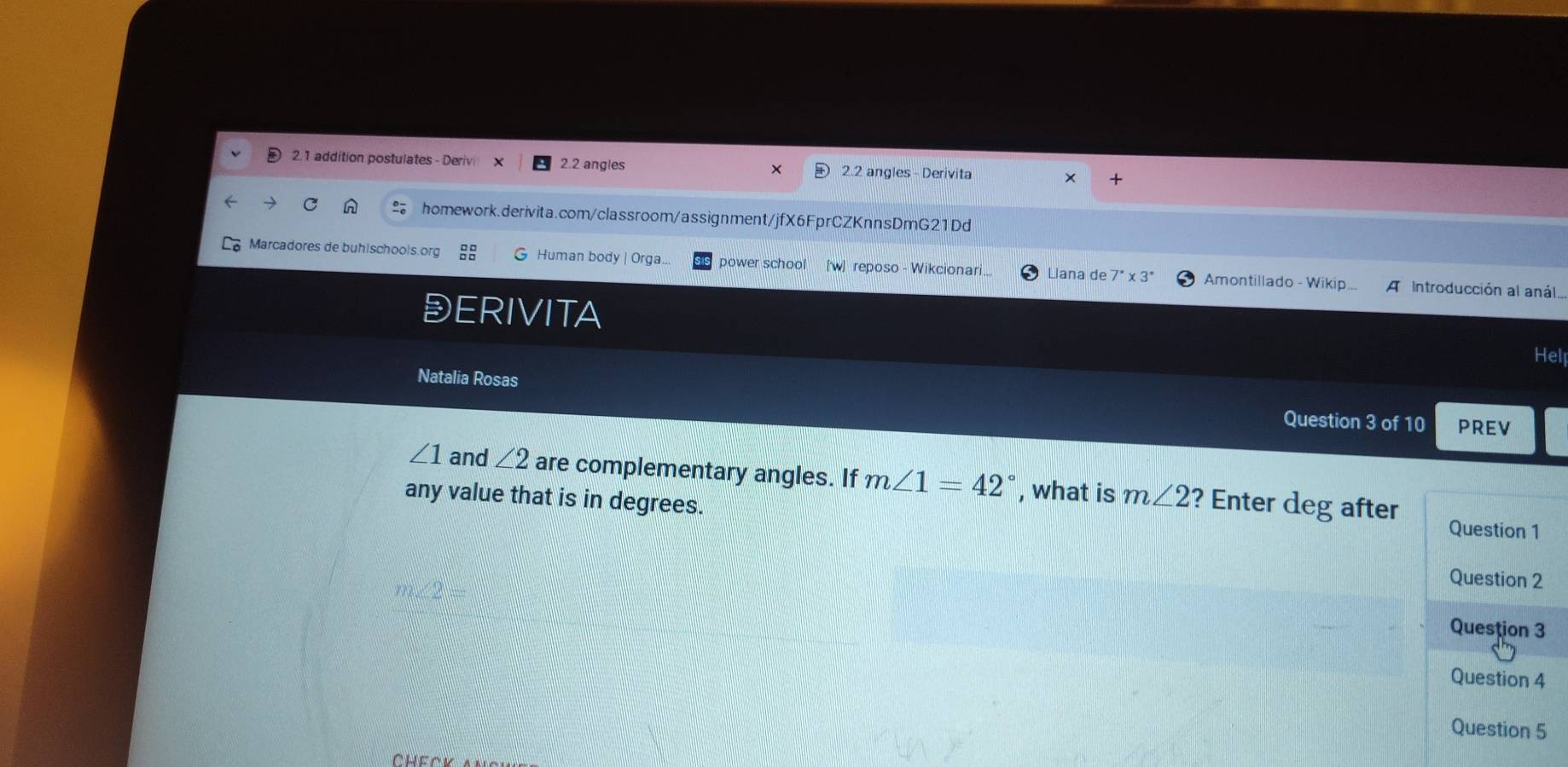 2.1 addition postulates - Derivi 2.2 angles × 2.2 angles - Derivita x + 
homework.derivita.com/classroom/assignment/jfX6FprCZKnnsDmG21Dd 
Marcadores de buhischools.org Human body | Orga.. power school [w] reposo - Wikcionari. Llana de 7^(·)* 3^(·) Amontillado - Wikip... A Introducción al anál. 
DERIVITA Hell 
Natalia Rosas PREV 
Question 3 of 10
∠ 1 and ∠ 2 are complementary angles. If m∠ 1=42° , what is m∠ 2 ? Enter deg after 
any value that is in degrees. 
Question 1 
Question 2 
Question 3 
Question 4 
Question 5