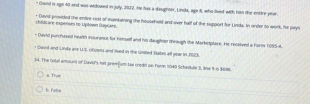 • David is age 40 and was widowed in July, 2022. He has a daughter, Linda, age 8, who lived with him the entire year.
David provided the entire cost of maintaining the household and over half of the support for Linda. In order to work, he pays
childcare expenses to Uptown Daycare.
David purchased health insurance for himself and his daughter through the Marketplace. He received a Form 1095-A.
• David and Linda are U.S. citizens and lived in the United States all year in 2023.
34. The total amount of David's net prem—um tax credit on Form 1040 Schedule 3, line 9 is $696.
a. True
b. False