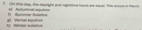 On this day, the daylight and nighttime hours are equal. This occurs in March.
e) Autumnal equinox
f) Summer Solstice
g) Vernal equinox
h) Winter solstice