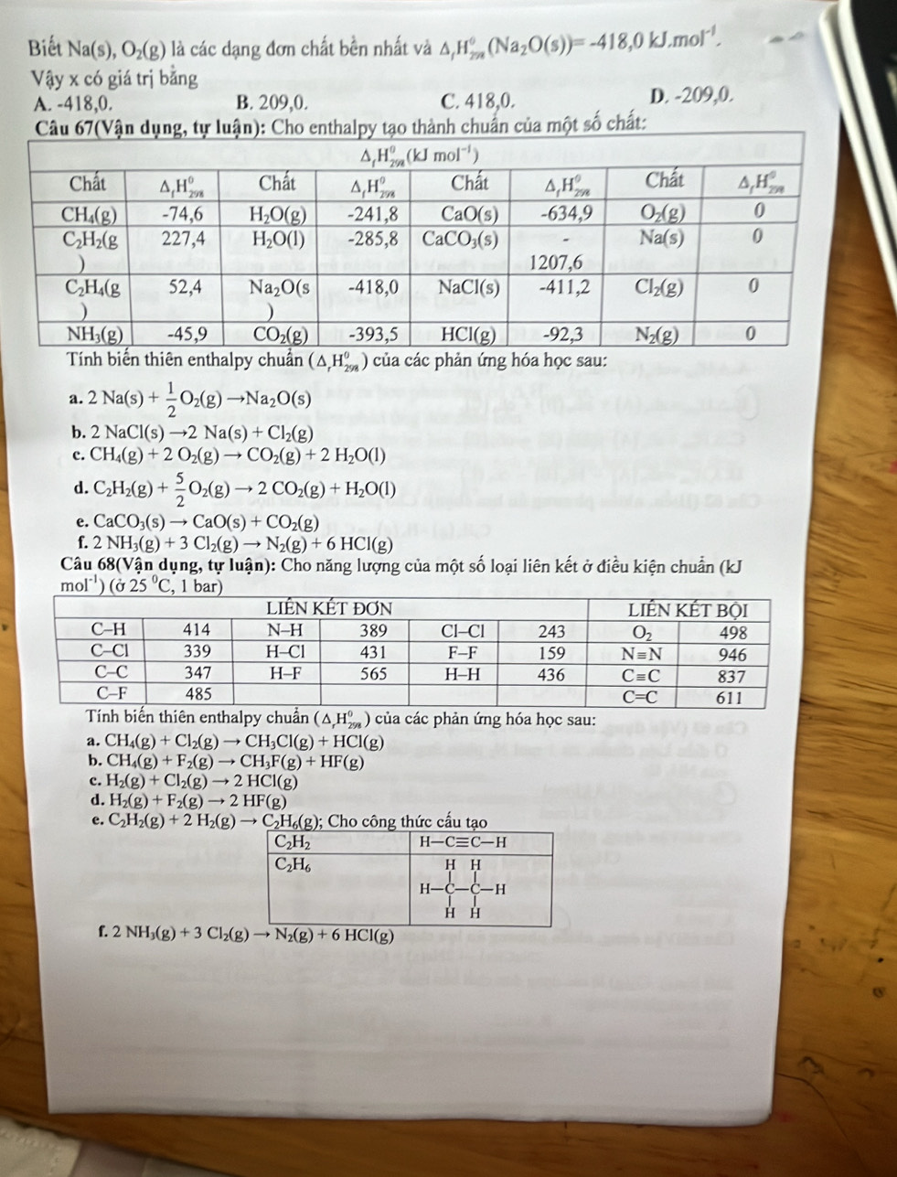 Biết Na(s),O_2(g) là các dạng đơn chất bền nhất và △ _fH_(2m)^0(Na_2O(s))=-418,0kJ.mol^(-1).
Vậy x có giá trị bằng
A. -418,0. B. 209,0. C. 418,0. D. -209,0.
ạo thành chuẩn của một số chất:
Tính biến thiên enthalpy chuẩn (△ _rH_(298)^0 ) của các phản ứng hóa học sau:
a. 2Na(s)+ 1/2 O_2(g)to Na_2O(s)
b. 2NaCl(s)to 2Na(s)+Cl_2(g)
c. CH_4(g)+2O_2(g)to CO_2(g)+2H_2O(l)
d. C_2H_2(g)+ 5/2 O_2(g)to 2CO_2(g)+H_2O(l)
e. CaCO_3(s)to CaO(s)+CO_2(g)
. 2NH_3(g)+3Cl_2(g)to N_2(g)+6HCl(g)
Câu 68(Vận dụng, tự luận): Cho năng lượng của một số loại liên kết ở điều kiện chuẩn (kJ
mol^(-1))(sigma 25°C
enthalpy chuẩn (△ _rH_(298)^0) )  của các phản ứng hóa học sau:
a. CH_4(g)+Cl_2(g)to CH_3Cl(g)+HCl(g)
b. CH_4(g)+F_2(g)to CH_3F(g)+HF(g)
c. H_2(g)+Cl_2(g)to 2HCl(g)
d. H_2(g)+F_2(g)to 2HF(g)
e. C_2H_2(g)+2H_2(g)to C_2H_6(g); Cho công thức cấu tạo
f.