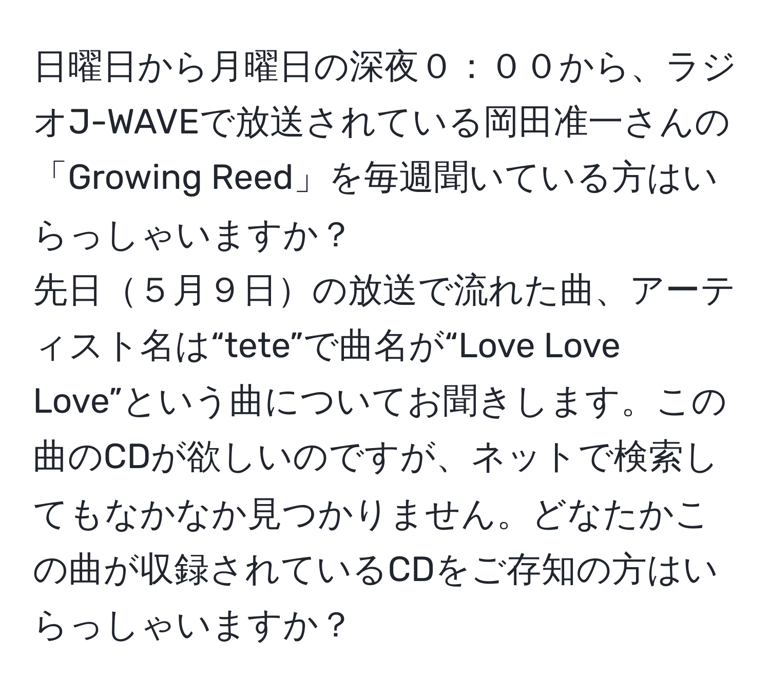 日曜日から月曜日の深夜０：００から、ラジオJ-WAVEで放送されている岡田准一さんの「Growing Reed」を毎週聞いている方はいらっしゃいますか？  
先日５月９日の放送で流れた曲、アーティスト名は“tete”で曲名が“Love Love Love”という曲についてお聞きします。この曲のCDが欲しいのですが、ネットで検索してもなかなか見つかりません。どなたかこの曲が収録されているCDをご存知の方はいらっしゃいますか？