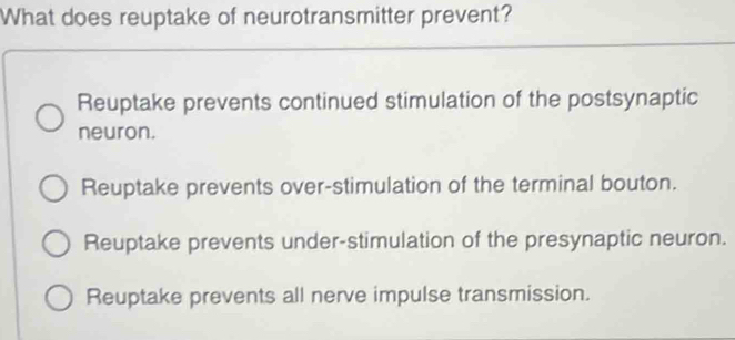 What does reuptake of neurotransmitter prevent?
Reuptake prevents continued stimulation of the postsynaptic
neuron.
Reuptake prevents over-stimulation of the terminal bouton.
Reuptake prevents under-stimulation of the presynaptic neuron.
Reuptake prevents all nerve impulse transmission.