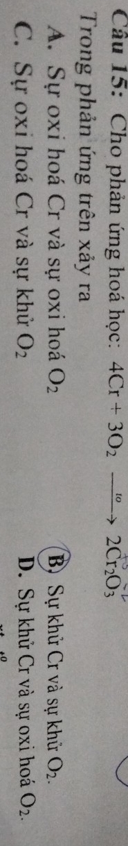 Cho phản ứng hoá học: 4Cr+3O_2to 2Cr_2O_3
Trong phản ứng trên xảy ra
A. Sự oxi hoá Cr và sự oxi hoá O_2 B) Sự khử Cr và sự khử O_2.
C. Sự oxi hoá Cr và sự khử O_2 D. Sự khử Cr và sự oxi hoá O_2.