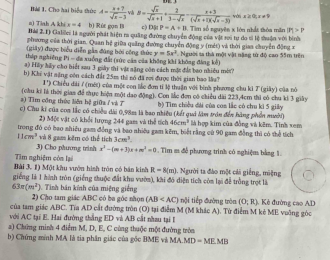 ĐE 3
Bài 1. Cho hai biểu thức A= (x+7)/sqrt(x)-3  và B= sqrt(x)/sqrt(x)+1 + 2/3-sqrt(x) - (x+3)/(sqrt(x)+1)(sqrt(x)-3)  với x≥ 0;x!= 9
a) Tính A khi x=4 b) Rút gọn B c) Đặt P=A+B. Tìm số nguyên x lớn nhất thỏa mãn |P|>P
Bài 2.1) Galilei là người phát hiện ra quãng đường chuyển động của vật rơi tự do tỉ lệ thuận với bình
phương của thời gian. Quan hệ giữa quãng đường chuyển động y (mét) và thời gian chuyển động x
(giây) được biểu diễn gần đúng bởi công thức y=5x^2. Người ta thả một vật nặng từ độ cao 55m trên
tháp nghiêng Pi - da xuống đất (sức cản của không khí không đáng kể)
a) Hãy hãy cho biết sau 3 giây thì vật nặng còn cách mặt đất bao nhiêu mét?
b) Khi vật nặng còn cách đất 25m thì nó đã rơi được thời gian bao lâu?
1') Chiều dài / (mét) của một con lắc đơn tỉ lệ thuận với bình phương chu kì T (giây) của nó
(chu kì là thời gian để thực hiện một dao động). Con lắc đơn có chiều dài 223,4cm thì có chu kì 3 giây
a) Tìm công thức liên hệ giữa / và T b) Tìm chiều dài của con lắc có chu kì 5 giây
c) Chu kì của con lắc có chiều dài 0,98m là bao nhiêu (kết quả làm tròn đến hàng phần mười)
2) Một vật có khối lượng 244 gam và thể tích 46cm^3 là hợp kim của đồng và kẽm. Tính xem
trong đó có bao nhiêu gam đồng và bao nhiêu gam kẽm, biết rằng cứ 90 gam đồng thì có thể tích
11cm^3 và 8 gam kẽm có thể tích 3cm^3.
3) Cho phương trình x^2-(m+3)x+m^2=0. Tìm m để phương trình có nghiệm bằng 1.
Tìm nghiệm còn lại
Bài 3. 1) Một khu vườn hình tròn có bán kính R=8(m). Người ta đào một cái giếng, miệng
giếng là 1 hình tròn (giếng thuộc đất khu vườn), khi đó diện tích còn lại để trồng trọt là
63π (m^2). Tính bán kính của miệng giếng
2) Cho tam giác ABC có ba góc nhọn (AB nội tiếp đường tròn (O;R).  Kẻ đường cao AD
của tam giác ABC. Tia AD cắt đường tròn (O) tại điểm M (M khác A). Từ điểm M kẻ ME vuông góc
với AC tại E. Hai đường thẳng ED và AB cắt nhau tại I
a) Chứng minh 4 điểm M, D, E, C cùng thuộc một đường tròn
b) Chứng minh MA là tia phân giác của góc BME và MA. MD=ME.MB