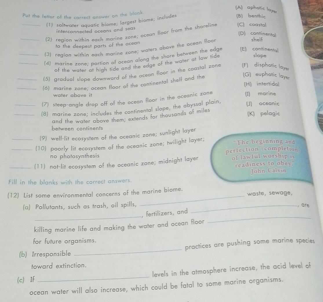 (A) aphotic layer
Put the letter of the correct answer on the blank (B) benthic
(1) saltwater aquatic biome; largest biome; includes
interconnected oceans and seas 
_
_(2) region within each marine zone; ocean floor from the shoreline (C) coastal
(D) continental shelf
to the deepest parts of the ocean 
(3) region within each marine zone; waters above the ocean floor
_(4) marine zone; portion of ocean along the shore between the edge (E) continental
of the water at high tide and the edge of the water at low tide
slope
_
_
(5) gradual slope downward of the ocean floor in the coastal zone (F) disphotic layer
(6) marine zone; ocean floor of the continental shelf and the
(G) euphotic layer
_
(H) intertidal
water above it (I) marine
(7) steep-angle drop off of the ocean floor in the oceanic zone
_(8) marine zone; includes the continental slope, the abyssal plain, (J) oceanic
and the water above them; extends for thousands of miles
(K) pelagic
between continents
(9) well-lit ecosystem of the oceanic zone; sunlight layer
_(10) poorly lit ecosystem of the oceanic zone; twilight layer; “The beginning and
no photosynthesis perfection (completion
_(11) not-lit ecosystem of the oceanic zone; midnight layer
of lawful worship is
readiness to obey.
John Calvin
Fill in the blanks with the correct answers.
_
(12) List some environmental concerns of the marine biome. waste, sewage,
(a) Pollutants, such as trash, oil spills, _, are
_
, fertilizers, and
killing marine life and making the water and ocean floor
_
for future organisms.
(b) Irresponsible _practices are pushing some marine species
toward extinction.
(c) If _levels in the atmosphere increase, the acid level of
ocean water will also increase, which could be fatal to some marine organisms.