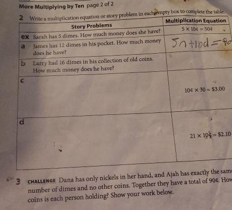 More Multiplying by Ten page 2 of 2
e.
n
3 cHALLENGE Dana has only nickels in her hand, andam
number of dimes and no other coins. Together they have a total of 90¢. Hov
coins is each person holding? Show your work below.