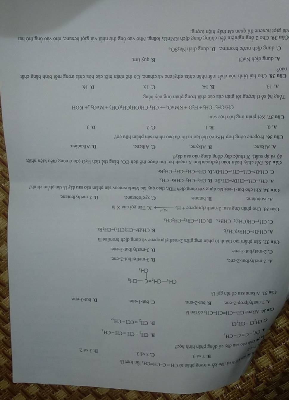 St ae tết ô và liên kết π trong phân tú CHequiv C-CH=CH_2 lần lượt là
B. 7 và 3.
C. 3 và 3. D. 3 và 2.
u sự chái nào sau đây có đồng phân hình học?
CH_3-Cequiv C-CH_3.
B. CH_3-CH=CH-CH_3.
C CH_2Cl-CH_2Cl.
D. CH_2=CCl-CH_3.
Câu 30. Alkene CH_3-CH=CH-CH I có tên là
A. 2-methylprop-2-ene. B. but-2-ene C. but-1-ene. D. but-3-ene.
Câu 31. Alkene sau có tên gọi là
beginarrayr CH_3-CH_2=C-CH_3 CH_3endarray
A. 2-methylbut-2-ene. B. 3-methylbut-2-ene.
C. 2-metybut-3-ene. D. 3-methylbut-3-ene.
Câu 32. Sản phầm tạo thành từ phản ứng giữa 2-methylpropene và dung dịch bromine là
A. CH_2Br-CHBr(CH_3)_2.
B. CH_2Br-CH(CH_3)-CH_2Br.
C. CH_3-CH(CH_3)_2-CHBr_2. D. CH_3-CBr_2-CH_2CH_3.
Câu 33. Cho phân ứng sau: 2-methylpropene +H_2to xrightarrow Ni^(*))X. K. Tên gọi củ a* 1dot a
A. isobutane. B. butane. C. xyclobutane. D. 2-methylbutane.
Câu 34. Khi cho but-1-ene tác dụng với dung dịch HBr, theo quy tắc Markovnicov sản phẩm nào sau đây là sản phẩm chính?
A. CH_3-CH_2-CHBr-CH_2Br r. B. CH_3-CH_2-CHBr-CH_3.
C. CH_2Br-CH_2-CH_2-CH_2Br.D CH_3-CH_2-CH_2-CH_2Br.
Câu 35. Đốt cháy hoàn toàn hydrocarbon X mạch hở, thu được thể tích CO_2 bằng thể tích H_2O 0 (đo ở cùng điều kiện nhiệt
độ và áp suất). X thuộc dãy đồng đẳng nào sau đây?
A. Alkane. B. Alkyne. C. Alkene. D. Alkadien.
Câu 36. Propene cộng hợp HBr có thể tạo ra tối đa bao nhiêu sản phẩm hữu cơ?
A. 0. B. 1. C. 2. D. 3.
Câu 37. Xét phản ứng hóa học sau:
CH_3CH_2=CH_2+H_2O+KMnO_4to CH_3-CH(OH)CH_2(OH)+MnO_2downarrow +KOH
Tổng hệ số tỉ lượng tối giản của các chất trong phản ứng này bằng
A. 13. B. 14. C. 15. D. 16.
Câu 38. Cho hai bình hóa chất mắt nhãn chứa ethylene và ethane. Có thể nhận biết các hóa chất trong mỗi bình bằng chất
nào?
A. dung dịch NaCl. B. quỷ tím.
C. dung dịch nước bromine. D. dung dịch Na₂SO₄.
Câu 39. Cho 2 ống nghiệm đều chứng dung dịch KMnO₄ loãng. Nhỏ vào ống thứ nhất vài giọt hexane, nhỏ vào ống thứ hai
vài giọt hexene thì quan sát thầy hiện tượng: