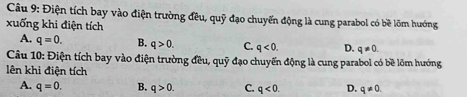 Điện tích bay vào điện trường đều, quỹ đạo chuyển động là cung parabol có bề lõm hướng
xuống khi điện tích
A. q=0.
B. q>0.
C. q<0</tex>. D. q!= 0. 
Câu 10: Điện tích bay vào điện trường đều, quỹ đạo chuyến động là cung parabol có bề lõm hướng
lên khi điện tích
A. q=0. B. q>0. C. q<0</tex>. D. q!= 0.