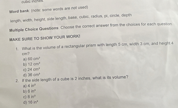 cubic inches.
Word bank: (note: some words are not used)
length, width, height, side length, base, cubic, radius, pi, circle, depth
Multiple Choice Questions: Choose the correct answer from the choices for each question
MAKE SURE TO SHOW YOUR WORK!
1. What is the volume of a rectangular prism with length 5 cm, width 3 cm, and height 4
cm?
a) 60cm^3
b) 12cm^3
c) 24cm^3
d) 36cm^3
2. If the side length of a cube is 2 inches, what is its volume?
a) 4in^3
b) 6in^3
c) 8in^3
d) 16in^3