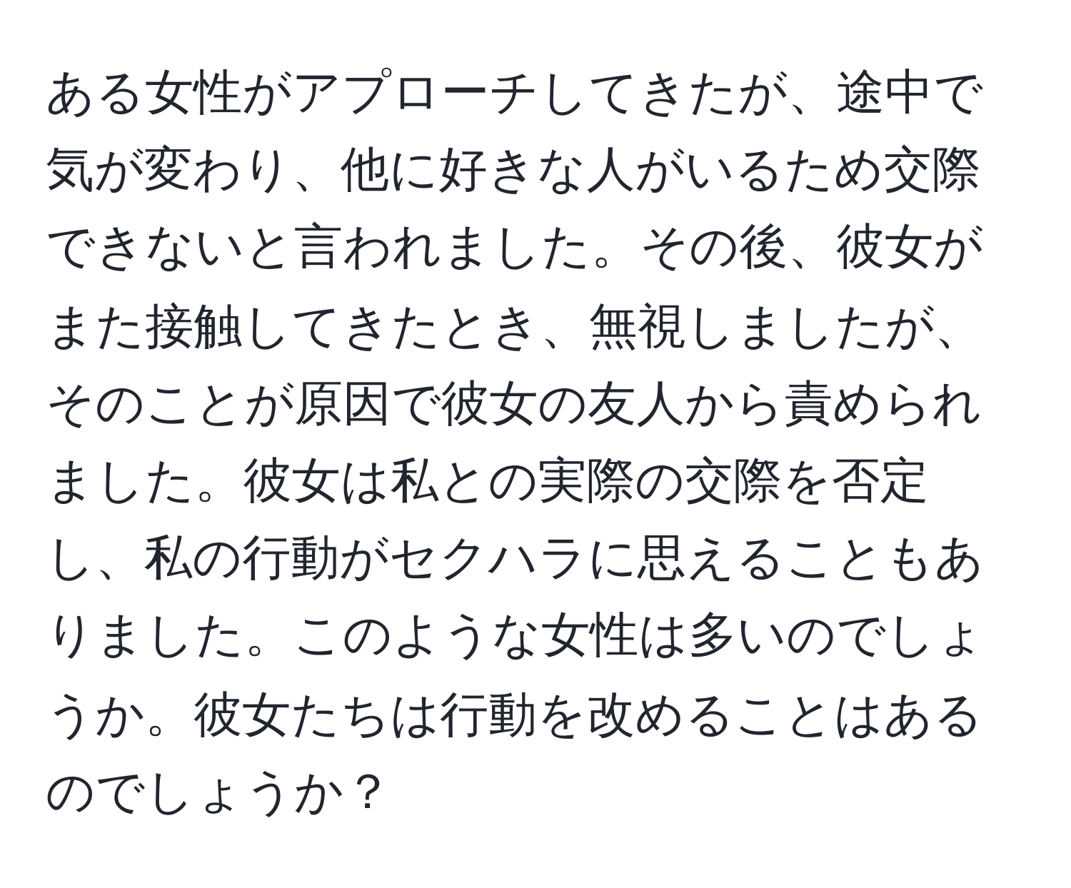 ある女性がアプローチしてきたが、途中で気が変わり、他に好きな人がいるため交際できないと言われました。その後、彼女がまた接触してきたとき、無視しましたが、そのことが原因で彼女の友人から責められました。彼女は私との実際の交際を否定し、私の行動がセクハラに思えることもありました。このような女性は多いのでしょうか。彼女たちは行動を改めることはあるのでしょうか？