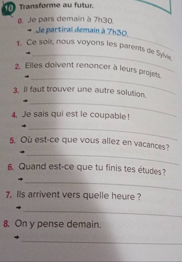 Transforme au futur. 
Je pars demain à 7h30. 
_ 
Je partirai demain à 7h30. 
_ 
1. Ce soir, nous voyons les parents de Sylvie. 
_ 
2. Elles doivent renoncer à leurs projets. 
3、 ll faut trouver une autre solution. 
_ 
4. Je sais qui est le coupable ! 
_ 
_ 
5. Où est-ce que vous allez en vacances? 
6. Quand est-ce que tu finis tes études? 
_ 
7. lls arrivent vers quelle heure ? 
_ 
8. On y pense demain. 
_