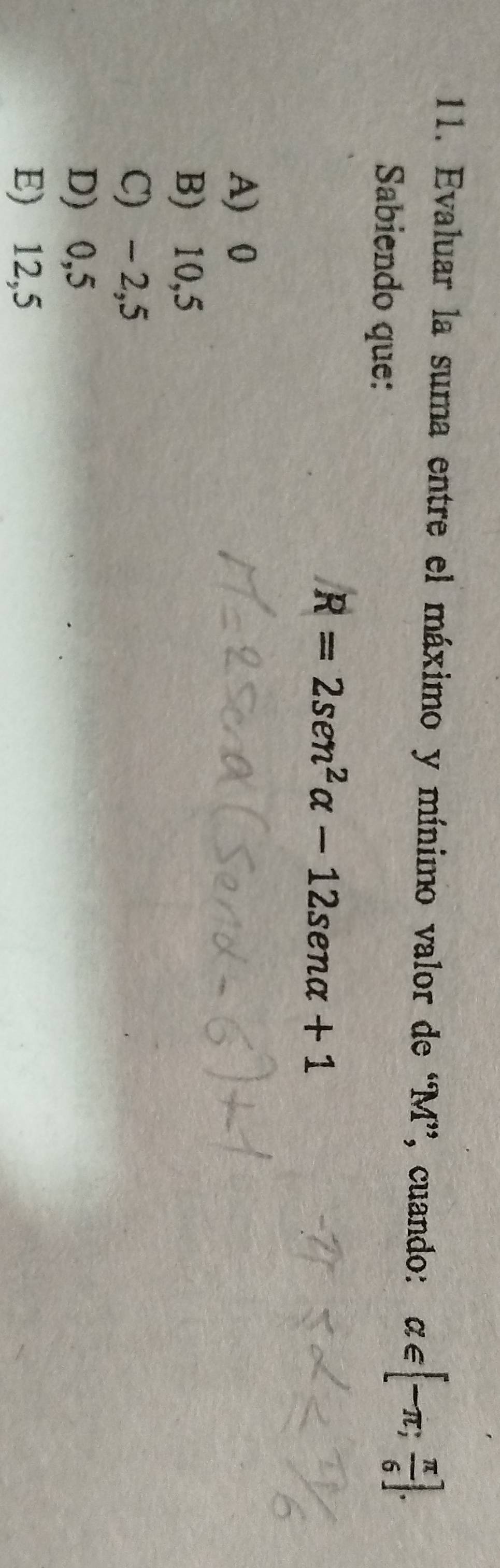 Evaluar la suma entre el máximo y mínimo valor de “ M ”, cuando: alpha ∈ [-π ; π /6 ]. 
Sabiendo que:
R=2sen^2alpha -12sen alpha +1
A) 0
B) 10,5
C) - 2,5
D) 0,5
E) 12,5