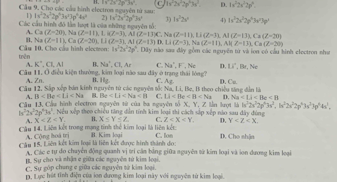 ∠ 3∠ D B. 1s^-2s^-2p°3s^1. C 1s^22s^22p^63s^2. D. 1s^22s^22p^6.
Câu 9. Cho các cầu hình electron nguyên tử sau:
1) 1s^22s^22p^63s^23p^64s^2 2) 1s^22s^22p^63s^1 3) 1s^22s^1 4) 1s^22s^22p^63s^23p^1
Các cấu hình đó lần lượt là của những nguyên tố:
A. Ca(Z=20) , Na (Z=11),Li(Z=3),AI(Z=13)C Na(Z=11),Li(Z=3),Al(Z=13),Ca(Z=20)
B. Na(Z=11),Ca(Z=20),Li(Z=3),AI(Z=13) D. Li (Z=3),Na(Z=11),Al(Z=13),Ca(Z=20)
Câu 10. Cho cấu hình electron: 1s^22s^22p^6. Dãy nào sau đây gồm các nguyên tử và ion có cấu hình electron như
trên
A. K^+,CI,AI B. Na^+,Cl,Ar C. Na^+,F^- Ne D. Li^+, Br, Ne
Câu 11. Ở điều kiện thường, kim loại nào sau đây ở trạng thái lỏng?
A. Zn. B. Hg. C. Ag. D. Cu.
Câu 12. Sắp xếp bán kính nguyên tử các nguyên tố: Na, Li, Be, B theo chiều tăng dần là
A. B B. Be C. Li D. Na
Câu 13. Cấu hình electron nguyên tử của ba nguyên tố X, Y, Z lần lượt là ls^22s^22p^63s^2,1s^22s^22p^63s^23p^64s^1,
ls^22s^22p^63s^1. Nếu xếp theo chiều tăng dần tính kim loại thì cách sắp xếp nào sau dây đúng
A. X B. X≤ Y≤ Z. C. Z D. Y
Câu 14. Liên kết trong mạng tinh thể kim loại là liên kết:
A. Cộng hoá trị B. Kim loại C. Ion D. Cho nhận
Câu 15. Liên kết kim loại là liên kết được hình thành do:
A. Các e tự do chuyển động quanh vị trí cân bằng giữa nguyên tử kim loại và ion dương kim loại
B. Sự cho và nhận e giữa các nguyên tử kim loại.
C. Sự góp chung e giữa các nguyên tử kim loại.
D. Lực hút tĩnh điện của ion dượng kim loại này với nguyên tử kim loại.