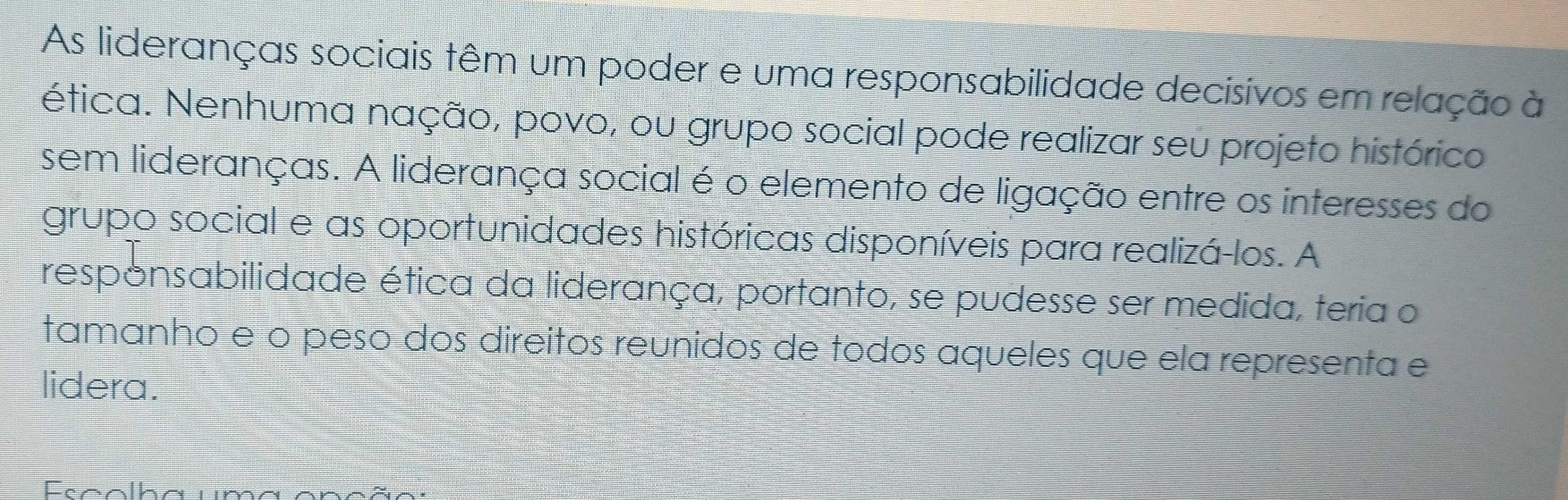 As lideranças sociais têm um poder e uma responsabilidade decisivos em relação à 
ética. Nenhuma nação, povo, ou grupo social pode realizar seu projeto histórico 
sem lideranças. A liderança social é o elemento de ligação entre os interesses do 
grupo social e as oportunidades históricas disponíveis para realizá-los. A 
responsabilidade ética da liderança, portanto, se pudesse ser medida, teria o 
tamanho eão peso dos direitos reunidos de tódos aqueles que ela representa e 
lidera.