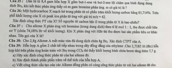 Cầu 35 : Dân tử từ 8, 4 gam hỗn hợp X gồm but -1 -ene và but -2 -ene lội chậm qua bình đựng đung 
dịch Br₂, khi kết thúc phản ứng thấy có m gam bromine phản ứng. m có giá trị là ? 
Câu 36: Một hydrocarbon X mạch hở trong phân tử có phần trăm khổi lượng carbon bằng 85, 714%. Trên 
phổ khổi lượng của X có peak ion phân tử ứng với giá trị m z=42
Xác định công thức PT của X? Số nguyên tử carbon bậc II trong phân tử X là bao nhiêu? 
Câu 37 : Cho alkene X phân ứng với bromine (trong dung dịch) theo tỉ lệ mol 1:1 , thu được chất hữu 
cơ Y (chứa 74,08% Br về khổi lượng). Khi X phân ứng với HBr thi thu được hai sân phẩm hữu cơ khác 
nhau. Tên gọi của X là? 
Cầu 38: Cho 2, 8g Alkene A mắt màu vừa đủ dung dịch chứa 8g Br₂. Xác định CTPT của A. 
Câu 39: Hỗn hợp A gồm 2 chất kế tiếp nhau trong đãy đồng đẳng của ethylene .Cho 3,7185 lit (đkc) hỗa 
hợp khí trên phản ứng hoàn toàn với Br₂ trong CCI thi thấy khổi lượng bình chứa brom tăng thêm 7,7 g. 
a) Hãy xác định công thức phân tử của hai alkene đồ, 
b) Xác định thành phần phần trămn về thể tích của hỗn hợp A, 
c) Viết công thức cầu tạo của các Alkene đồng phân có cùng công thức phản từ với hai alkene đã cho.