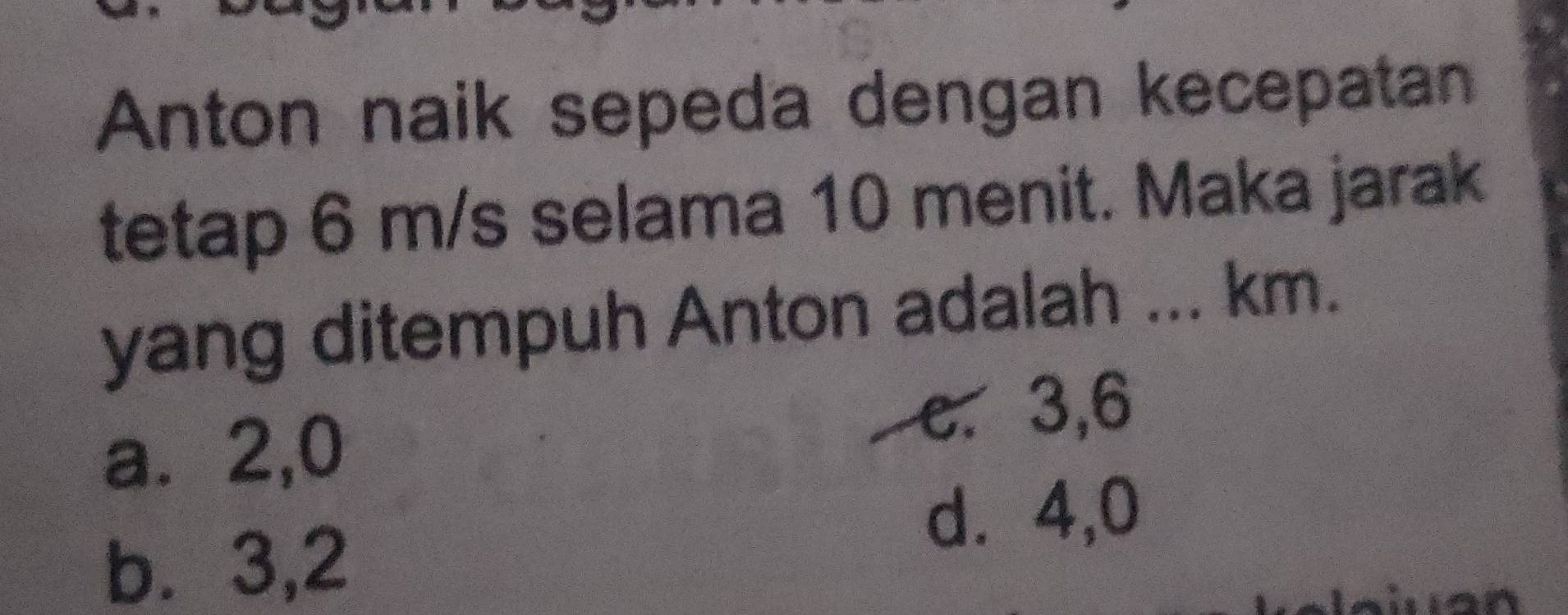 Anton naik sepeda dengan kecepatan
tetap 6 m/s selama 10 menit. Maka jarak
yang ditempuh Anton adalah ... km.
a⩽ 2,0
e. 3, 6
d. 4, 0
b⩽ 3, 2