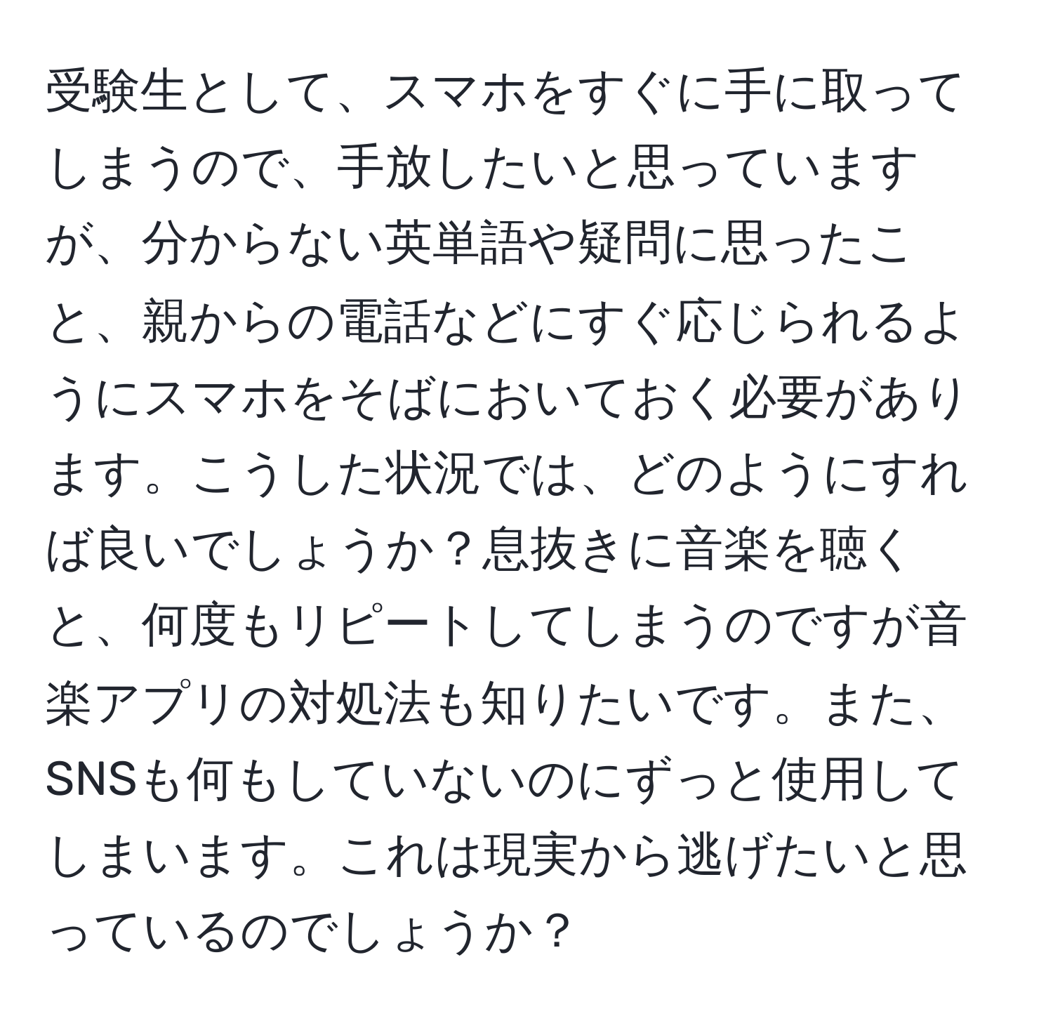 受験生として、スマホをすぐに手に取ってしまうので、手放したいと思っていますが、分からない英単語や疑問に思ったこと、親からの電話などにすぐ応じられるようにスマホをそばにおいておく必要があります。こうした状況では、どのようにすれば良いでしょうか？息抜きに音楽を聴くと、何度もリピートしてしまうのですが音楽アプリの対処法も知りたいです。また、SNSも何もしていないのにずっと使用してしまいます。これは現実から逃げたいと思っているのでしょうか？