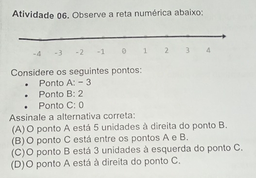 Atividade 06. Observe a reta numérica abaixo:
Considere os seguintes pontos:
Ponto A: - 3
Ponto B: 2
Ponto C: 0
Assinale a alternativa correta:
(A)O ponto A está 5 unidades à direita do ponto B.
(B)O ponto C está entre os pontos A e B.
(C)O ponto B está 3 unidades à esquerda do ponto C.
(D)O ponto A está à direita do ponto C.