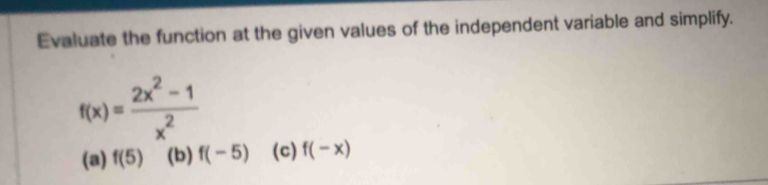 Evaluate the function at the given values of the independent variable and simplify.
f(x)= (2x^2-1)/x^2 
(a) f(5) (b) f(-5) (c) f(-x)