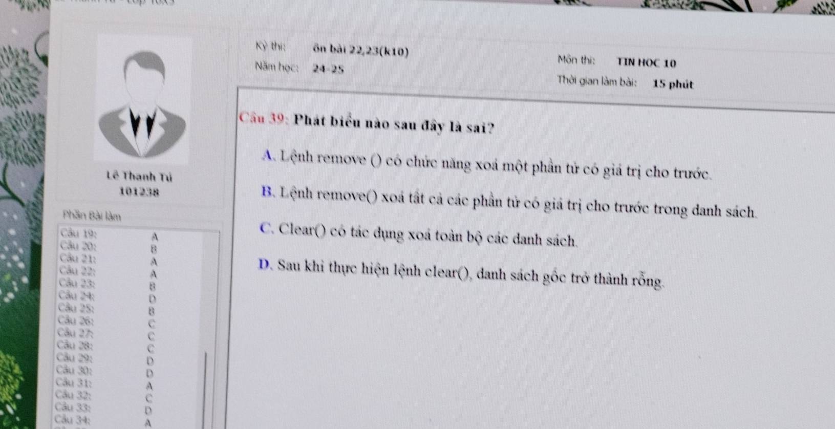 Kỳ thí: ôn bài 22, 23 (k10) Môn thi: TIN HOC 10
Năm học: 24- 25 Thời gian làm bài: 15 phút
Cầu 39: Phát biểu nào sau đây là sai?
A. Lệnh remove () có chức năng xoá một phần tử có giá trị cho trước.
Lê Thanh Tú
101238
B. Lệnh remove() xoá tất cả các phần tử có giá trị cho trước trong danh sách.
Phần Bài làm
Câu 19: A
C. Clear() có tác dụng xoá toàn bộ các danh sách.
Câu 20: B
Cầu 21: A D. Sau khi thực hiện lệnh clear(), danh sách gốc trở thành rỗng.
Câu 22: A
Câu 23: B
Câu 24: D
Cu 25: B
Câu 26: C
Câu 27: C
Câu 28: C
Câu 29: D
Câu 30: D
Cầu 31: A
Câu 32: C
Câu 33: D
Câu 34: A