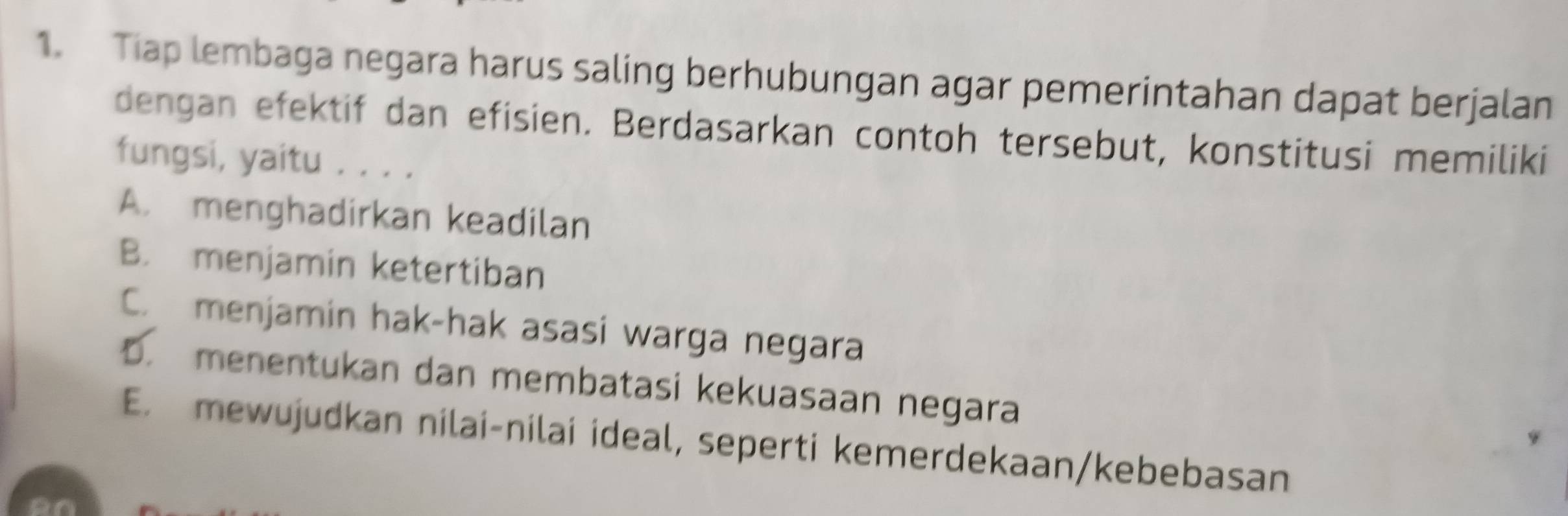 Tiap lembaga negara harus saling berhubungan agar pemerintahan dapat berjalan
dengan efektif dan efisien. Berdasarkan contoh tersebut, konstitusi memiliki
fungsi, yaitu . . . .
A. menghadirkan keadilan
B. menjamin ketertiban
C. menjamin hak-hak asasi warga negara
D. menentukan dan membatasi kekuasaan negara
E. mewujudkan nilai-nilai ideal, seperti kemerdekaan/kebebasan
on