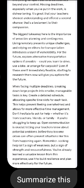 beyond your control. Missing deadlines, 
especially when you've put in the work, is 
disheartening. It's great that your teachers 
showed understanding and offered a second 
chance; that's a lestament to their 
compassion. 
The biggest takeaway here is the importance 
of proactive planning and contingency. 
Living remotely presents unique challenges, 
and relying on others for transportation 
Intreduces a layer of vuinerability. For the 
future, explore alternative transportation 
options if possible - could you learn to drive. 
use a bike, or arrange for carpools? Even if 
these aren't immediately feasible, starting to 
research them now will give you options for 
the future. 
When facing multiple deadlines, breaking 
down large projects into smaller, manageable 
tasks is key. Create a detailed schedule, 
allocating specific time slots for each task. 
This helps prevent feeling overwhelmed and 
allows for more effective time management. 
Don't hesitate to ask for help - whether it's 
from teachers, friends, or familly - if you're 
struggling to keep up. Open communication 
is crucial: letting your teachers know about 
petential problems before they become 
crises can often prevent situations like this 
from happening again. Romember, seeking 
help isn't a sign of weakness, but a sign of 
strength and resourcefulness. You've already 
leared a valuable lesson from this 
experience; use it to build resilience and plan 
more effectively for the future. 
Summarize this