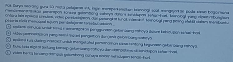 Pak Surya seorang guru SD mata pelajaran IPA, ingin memperkenalkan teknologi saat mengajarkan pada siswa bagaimana
mendemonstrasikan penerapan konsep gelombang cahaya dalam kehidupan sehari-hari. Teknologi yang dipertimbangkan
antara lain aplikasi simulasi, video pembelajaran, dan perangkat lunak interaktif. Teknologi yang paling efektif dalam membantu
peserta didik mencapal tujuan pembelajaran tersebut adaloh ..
A) aplikasi simulasi untuk siswa mereragakan penggunaan gelombang cahaya dalam kehidupan sehari-harl.
④ video pembelajaran yang berisi materi pengertian dan jenis gelombang cahaya.
aplikasi kuis daring interaktif untuk mengetahui pemahaman siswa tentang kegunaan gelombang cahaya.
① buku teks digital tentang konsep gelombang cahaya dan dampaknya di kehidupan sehari-harl.
① video berita tentang dampax gelombang cahaya dalam kehidupan sehari-harl.