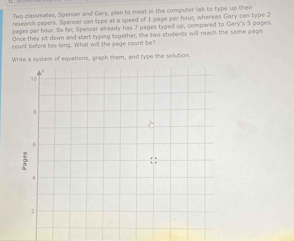 Two classmates, Spencer and Gary, plan to meet in the computer lab to type up their 
research papers. Spencer can type at a speed of 1 page per hour, whereas Gary can type 2
pages per hour. So far, Spencer already has 7 pages typed up, compared to Gary's 5 pages. 
Once they sit down and start typing together, the two students will reach the same page 
count before too long. What will the page count be? 
Write a system of equations, graph them, and type the solution.