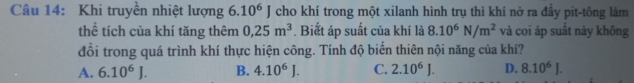 Khi truyền nhiệt lượng 6.10^6J cho khí trong một xilanh hình trụ thì khí nở ra đầy pit-tông làm
thể tích của khí tăng thêm 0,25m^3. Biất áp suất của khí là 8.10^6N/m^2 và coi áp suất này không
đổi trong quá trình khí thực hiện công. Tính độ biến thiên nội năng của khí?
A. 6.10^6J. B. 4.10^6J. C. 2.10^6J. D. 8.10^6J.