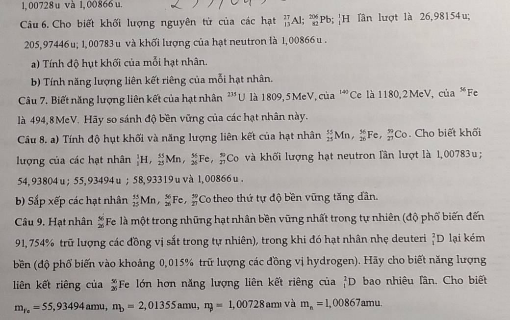 1,00728 u và 1, 00866 u.
Câu 6. Cho biết khối lượng nguyên tử của các hạt _(13)^(27)Al;_(82)^(206)Pb;_1^(1H lần lượt là 26,98154u;
205,97446u; 1,00783u và khối lượng của hạt neutron là 1,00866 u .
a) Tính độ hụt khối của mỗi hạt nhân.
b) Tính năng lượng liên kết riêng của mỗi hạt nhân.
Câu 7. Biết năng lượng liên kết của hạt nhân ^235)C J là 1809,5 MeV, của 140 Ce là 1180,2MeV, của “Fe
là 494,8MeV. Hãy so sánh độ bền vững của các hạt nhân này.
Câu 8. a) Tính độ hụt khối và năng lượng liên kết của hạt nhân _(25)^(55)Mn,_(26)^(56)Fe,_(27)^(59)Co. Cho biết khối
lượng của các hạt nhân _1^(1H,_(25)^(55)Mn,_(26)^(56)Fe,_(27)^(59)Co và khối lượng hạt neutron lần lượt là 1,00783u ;
54, 93804 u ; 55, 9349 4u ; 58,93319 u và 1,00866 u .
b) Sắp xếp các hạt nhân _(25)^(55)Mn,_(26)^(56)Fe,_(27)^(59) Co theo thứ tự độ bền vững tăng dần.
Câu 9. Hạt nhân frac 56)26 Fe là một trong những hạt nhân bền vững nhất trong tự nhiên (độ phố biến đến
91,754% trữ lượng các đồng vị sắt trong tự nhiên), trong khi đó hạt nhân nhẹ deuteri _1^(2D lại kém
bền (độ phổ biến vào khoảng 0,015% trữ lượng các đồng vị hydrogen). Hãy cho biết năng lượng
liên kết riêng của frac 56)26 Fe lớn hơn năng lượng liên kết riêng của _1^(2D bao nhiêu lần. Cho biết
m_Fe)=55,93494amu,n_b=2,01355amu,n_p=1,00728am và m_n=1,00867amu.