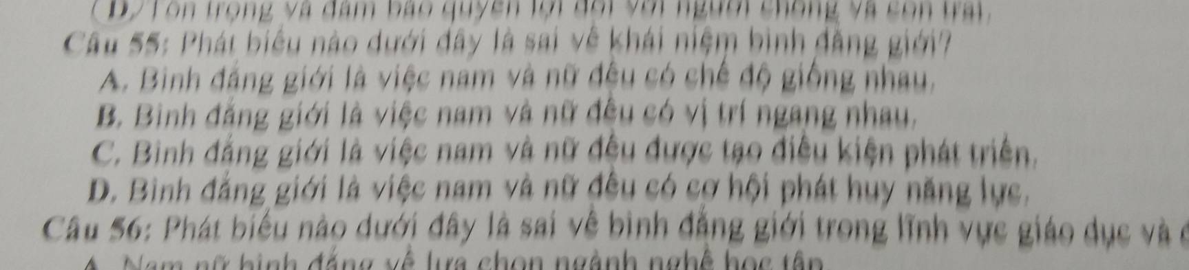 Dy T òn trọng và đam bao quyền lội đổi với người chống và con trai.
Câu 55: Phát biểu nào dưới đây là sai về khái niệm bình đẳng giới?
A. Binh đẳng giới là việc nam và nữ đều có chế độ giống nhau,
B. Binh đăng giới là việc nam và nữ đều có vị trí ngang nhau.
C. Binh đẳng giới là việc nam và nữ đều được tạo điều kiện phát triển.
D. Bình đẳng giới là việc nam và nữ đều có cơ hội phát huy năng lực.
Câu 56: Phát biểu nào dưới đây là sai về bình đẳng giới trong lĩnh vực giáo dục và ở
A Nam nữ hình đắng về lựa chọn ngành nghệ học tên