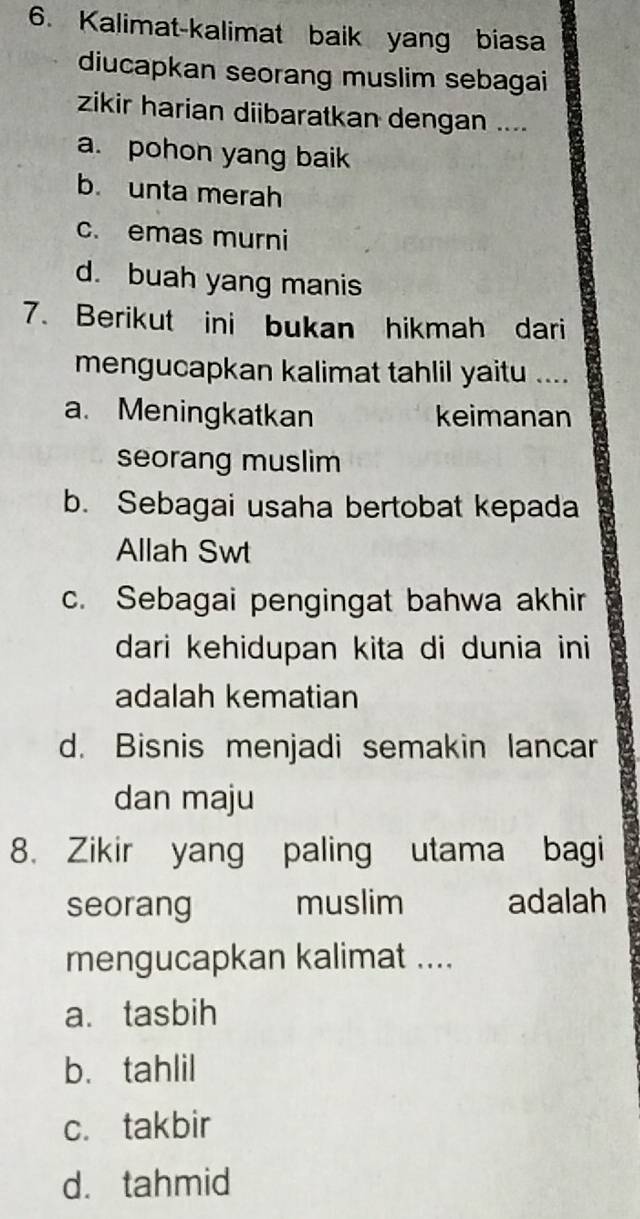 Kalimat-kalimat baik yang biasa
diucapkan seorang muslim sebagai
zikir harian diibaratkan dengan ....
a. pohon yang baik
b. unta merah
c. emas murni
d. buah yang manis
7. Berikut ini bukan hikmah dari
mengucapkan kalimat tahlil yaitu ....
a. Meningkatkan keimanan
seorang muslim
b. Sebagai usaha bertobat kepada
Allah Swt
c. Sebagai pengingat bahwa akhir
dari kehidupan kita di dunia ini
adalah kematian
d. Bisnis menjadi semakin lancar
dan maju
8. Zikir yang paling utama bagi
seorang muslim adalah
mengucapkan kalimat ....
a. tasbih
b. tahlil
c. takbir
d. tahmid