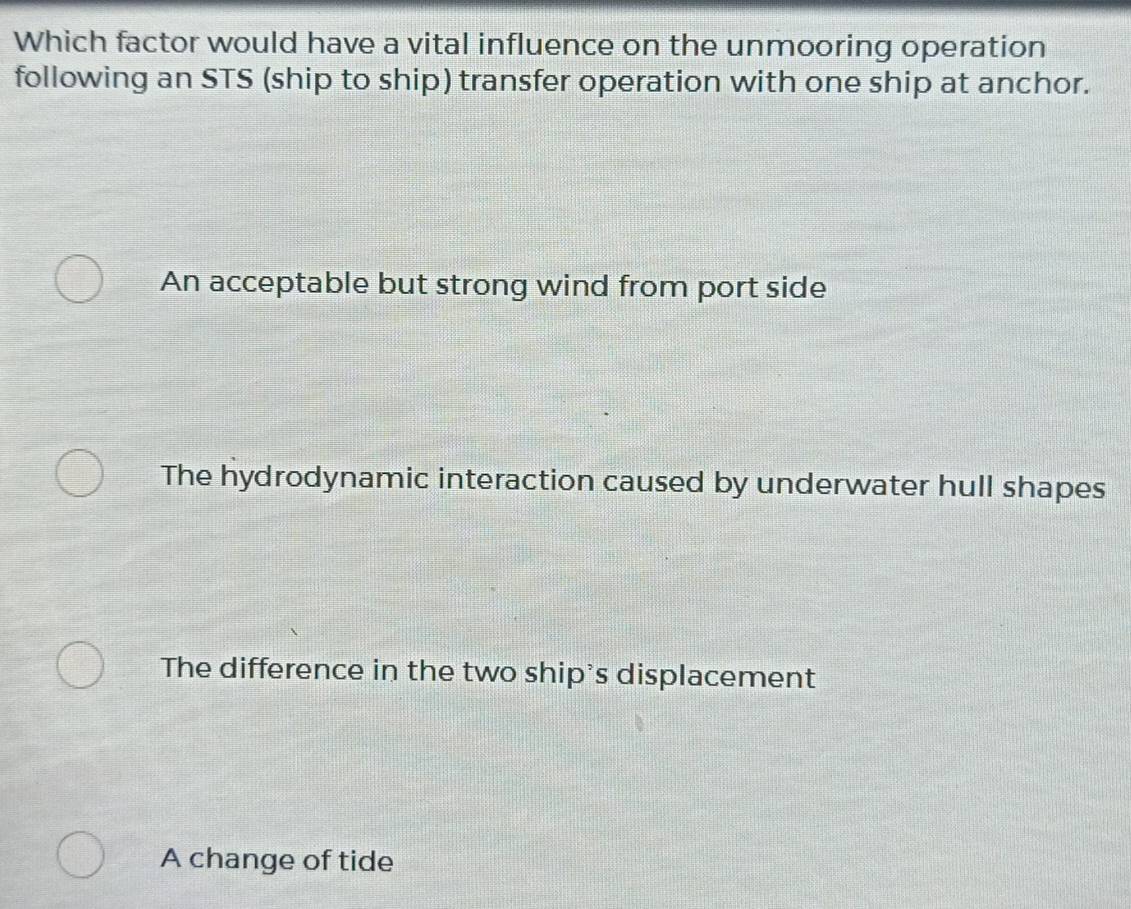 Which factor would have a vital influence on the unmooring operation
following an STS (ship to ship) transfer operation with one ship at anchor.
An acceptable but strong wind from port side
The hydrodynamic interaction caused by underwater hull shapes
The difference in the two ship's displacement
A change of tide