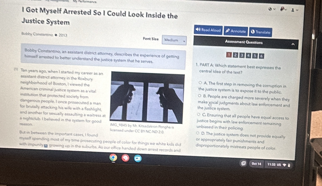 Got Myself Arrested So I Could Look Inside the
Justice System vector w Annotate O Translate
Read Aloud
Bobby Constantino 2013 Font Size Medium Assessment Questions
Bobby Constantino, an assistant district attorney, describes the experience of getting
himself arrested to better understand the justice system that he serves. 1. PART A: Which statement best expresses the
Ten years ago, when I started my career as an
central idea of the text?
assistant district attorney in the RoxburyA. The first step in removing the corruption in
neighborhood of Baston, I viewed thethe justice system is to expose it to the public.
American criminal justice system as a vitalB. People are charged more severely when they
institution that protected society frommake yocal judgments about law enforcement and
dangerous people. I once prosecuted a man the justice system.
for brutally attacking his wife with a flashlight. C. Ensuring that all people have equal access to
and another for sexually assaulting a waitress ajustice begins with law enforcement remaining
a nightclub. I believed in the system for good IMG_ 9845 by Mr. Kitsadakron Pongha is unbiased in their policing
reason.
licensed under CC BY-NC-ND 2.0. D. The justice system does not provide equally
But in between the important cases, I found
myself spending most of my time prosecuting people of color for things we white kids did or appropriately fair punishments and
disproportionately mistreats people of color
with impunity a growing up in the suburbs. As our office handed down arrest records and
Oct 14 11:33 US