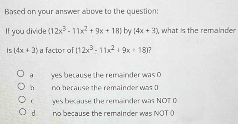 Based on your answer above to the question:
If you divide (12x^3-11x^2+9x+18) by (4x+3) , what is the remainder
is (4x+3) a factor of (12x^3-11x^2+9x+18) ?
a yes because the remainder was 0
b no because the remainder was 0
C yes because the remainder was NOT 0
dì no because the remainder was NOT 0