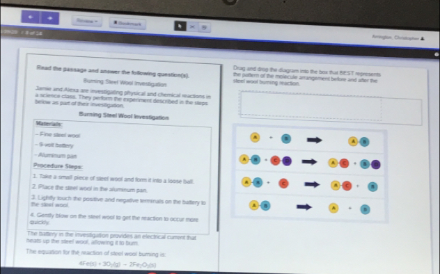 Reriens = 1 lmark * 

Aurvirogteo Chesticpton 
Drag and drsg the diagram into the box that BEST represents 
Read the gassage and answer the following question(s). steel wool buming reaction. the pottern of the molecule arrangement before and after the 
Burning Steel Wool Investigation 
Jamie and Alexa are investigating physicall and chemical reactions in 
a science class. They perfsrm the experiment described in the steps 
below as part of their investigation. 
Burning Steel Wool Investigation 
Materials: 
- Fime steel wool 
- $-velt batery 
- Aluminum pan 
Procedure Steps: 
1. Take a small piece of steel wool and form it into a loose ball. 
2. Place the steel wool in the aluminum pan. 
the steel wool. 3. Lightly touch the positive and negative terminals on the battery to 
4. Gently blow on the steel wool to get the neaction to occur more 
quickly 
The battery in the investigation provides an electrical current that 
heats up the steell wool, allowing it to burn. 
The equation for the reaction of steel wool burning is:
4Fe(s)+3O_2(g)-2Fe_2O_2(s)