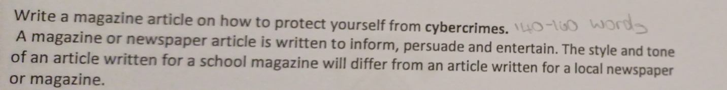 Write a magazine article on how to protect yourself from cybercrimes. 
A magazine or newspaper article is written to inform, persuade and entertain. The style and tone 
of an article written for a school magazine will differ from an article written for a local newspaper 
or magazine.