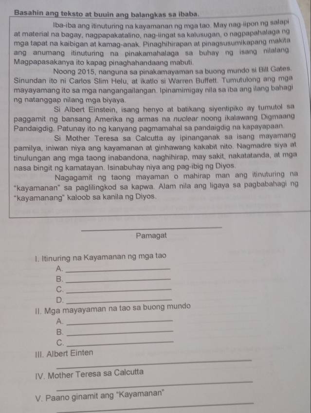 Basahin ang teksto at buuin ang balangkas sa ibaba.
lba-iba ang itinuturing na kayamanan ng mga tao. May nag-iipon ng salapi
at material na bagay, nagpapakatalino, nag-iingat sa kalusugan, o nagpapahalaga ng
mga tapat na kaibigan at kamag-anak. Pinaghihirapan at pinagsusumikapang makita
ang anumang itinuturing na pinakamahalaga sa buhay ng isang nilalang
Magpapasakanya ito kapag pinaghahandaang mabuti.
Noong 2015, nanguna sa pinakamayaman sa buong mundo si Bill Gates.
Sinundan ito ni Carlos Slim Helu, at ikatlo si Warren Buffett. Tumutulong ang mga
mayayamang ito sa mga nangangailangan. Ipinamimigay nila sa iba ang ilang bahagi
ng natanggap nilang mga biyaya.
Si Albert Einstein, isang henyo at batikang siyentipiko ay tumutol sa
paggamit ng bansang Amerika ng armas na nuclear noong ikalawang Digmaang
Pandaigdig. Patunay ito ng kanyang pagmamahal sa pandaigdig na kapayapaan.
Si Mother Teresa sa Calcutta ay ipinanganak sa isang mayamang
pamilya, iniwan niya ang kayamanan at ginhawang kakabit nito. Nagmadre siya at
tinulungan ang mga taong inabandona, naghihirap, may sakit, nakatatanda, at mga
nasa bingit ng kamatayan. Isinabuhay niya ang pag-ibig ng Diyos.
Nagagamit ng taong mayaman o mahirap man ang itinuturing na
“kayamanan” sa paglilingkod sa kapwa. Alam nila ang ligaya sa pagbabahagi ng
“kayamanang” kaloob sa kanila ng Diyos.
Pamagat
1. Itinuring na Kayamanan ng mga tao
A._
B._
C._
D._
II. Mga mayayaman na tao sa buong mundo
A._
B._
C._
_
III. Albert Einten
_
IV. Mother Teresa sa Calcutta
_
V. Paano ginamit ang "Kayamanan"