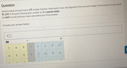 Question
Sasha's bank account earns 4% simple interest. How much must she deposit in the account today if she wants it to be worth
$1,000 in 5 years? Round your answer to the nearest dollar.
Do NOT round until you have calculated your final answer.
Provide your answer below: