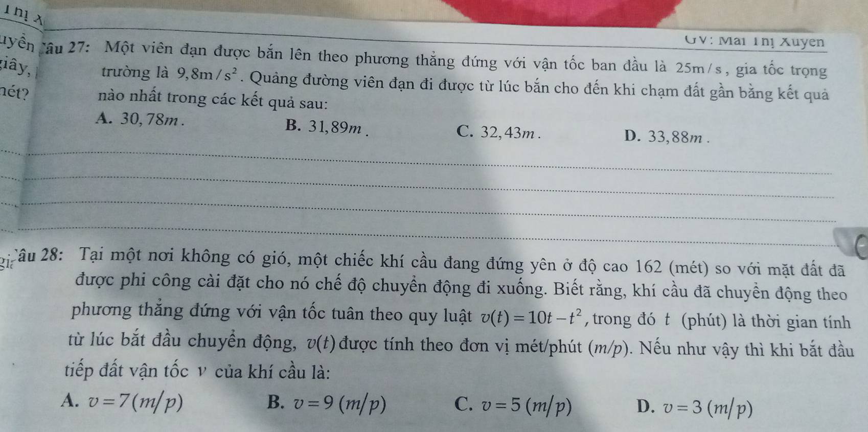 hị x
GV: Mai Thị Xuyen
'Yền Tâu 27: Một viên đạn được bắn lên theo phương thắng đứng với vận tốc ban đầu là 25m/s, gia tốc trọng
;iây,
trường là 9,8m/s^2. Quảng đường viên đạn đi được từ lúc bắn cho đến khi chạm đất gần bằng kết quả
nét?
nào nhất trong các kết quả sau:
_
A. 30, 78m. B. 31,89m. C. 32, 43m. D. 33,88m.
_
_
_
fü Câu 28: Tại một nơi không có gió, một chiếc khí cầu đang đứng yên ở độ cao 162 (mét) so với mặt đất đã
được phi công cài đặt cho nó chế độ chuyển động đi xuống. Biết rằng, khí cầu đã chuyền động theo
phương thẳng đứng với vận tốc tuân theo quy luật v(t)=10t-t^2 , trong đó t (phút) là thời gian tính
từ lúc bắt đầu chuyền động, v(t) được tính theo đơn vị mét/phút (m/p). Nếu như vậy thì khi bắt đầu
tiếp đất vận tốc v của khí cầu là:
A. v=7(m/p) B. v=9(m/p) C. v=5(m/p) D. v=3(m/p)