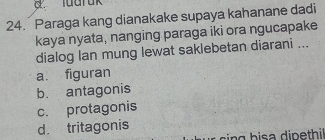 Tuaruk
24. Paraga kang dianakake supaya kahanane dadi
kaya nyata, nanging paraga iki ora ngucapake
dialog lan mung lewat saklebetan diarani ...
a. figuran
b. antagonis
c. protagonis
d. tritagonis
in g h isa dipethil