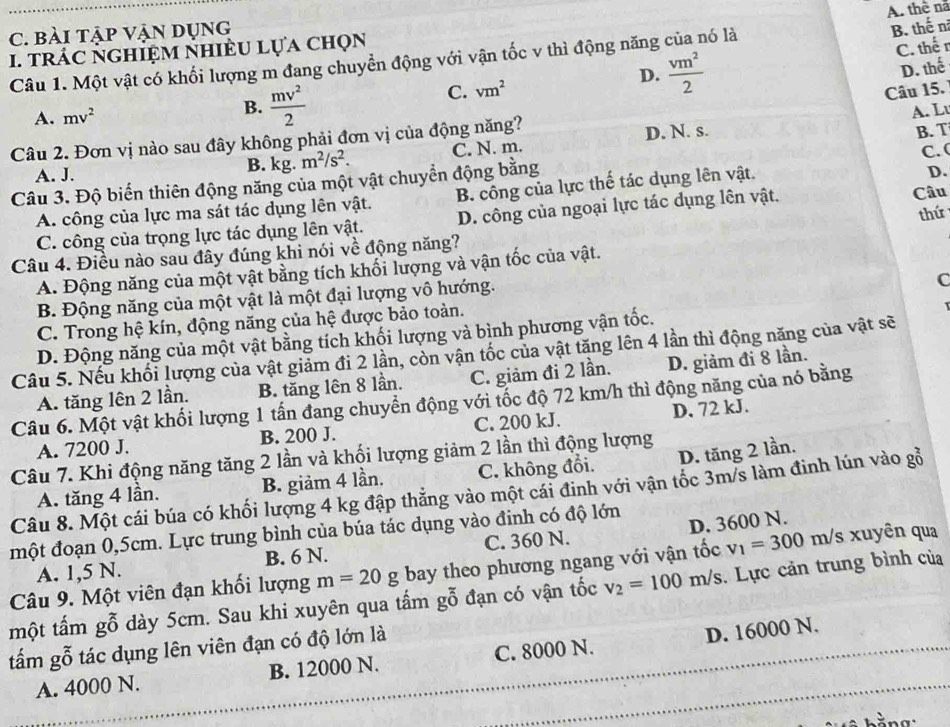 bài tập Vận dụng
B. thế n
I. trÁC Nghiệm nhiÈu lựa chọn A. thể nã
C. thế r
Câu 1. Một vật có khối lượng m đang chuyển động với vận tốc v thì động năng của nó là
D.  vm^2/2 
D. thế
C. vm^2
Câu 15.
A. mv^2
B.  mv^2/2  A. Lu
Câu 2. Đơn vị nào sau đây không phải đơn vị của động năng? D. N. s.
B. T
A. J. B. kg. m^2/s^2. C. N. m.
D.
Câu 3. Độ biến thiên động năng của một vật chuyển động bằng C. (
A. công của lực ma sát tác dụng lên vật. B. công của lực thế tác dụng lên vật.
thứ
C. công của trọng lực tác dụng lên vật. D. công của ngoại lực tác dụng lên vật. Câu
Câu 4. Điều nào sau đây đúng khi nói về động năng?
A. Động năng của một vật bằng tích khối lượng và vận tốc của vật.
B. Động năng của một vật là một đại lượng vô hướng.
C
C. Trong hệ kín, động năng của hệ được bảo toàn.
D. Động năng của một vật bằng tích khối lượng và bình phương vận tốc.
Câu 5. Nếu khối lượng của vật giảm đi 2 lần, còn vận tốc của vật tăng lên 4 lần thì động năng của vật sẽ
A. tăng lên 2 lần. B. tăng lên 8 lần. C. giảm đi 2 lần. D. giảm đi 8 lần.
Câu 6. Một vật khối lượng 1 tấn đang chuyển động với tốc độ 72 km/h thì động năng của nó bằng
A. 7200 J. B. 200 J. C. 200 kJ. D. 72 kJ.
Câu 7. Khi động năng tăng 2 lần và khối lượng giảm 2 lần thì động lượng
A. tăng 4 lần. B. giảm 4 lần. C. không đổi. D. tăng 2 lần.
Câu 8. Một cái búa có khối lượng 4 kg đập thẳng vào một cái đinh với vận tốc 3m/s làm đinh lún vào gỗ
một đoạn 0,5cm. Lực trung bình của búa tác dụng vào đinh có độ lớn
A. 1,5 N. B. 6 N. C. 360 N. D. 3600 N.
Câu 9. Một viên đạn khối lượng m=20g bay theo phương ngang với vận tốc v_1=300 m/s xuyên qua
một tấm gỗ dày 5cm. Sau khi xuyên qua tấm gỗ đạn có vận tốc v_2=100m/s. Lực cản trung bình của
tấm gỗ tác dụng lên viên đạn có độ lớn là
A. 4000 N. B. 12000 N. C. 8000 N. D. 16000 N.