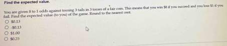 Find the expected value.
You are given 8 to 1 oolds against tossing 3 tails in 3 tosses of a fair coin. This means that you win $8 if you succeed and you lose $1 if you
fail. Find the expected value (to you) of the game. Round to the nearest cent.
$0.13
-$0.13
$1.00
$0.25