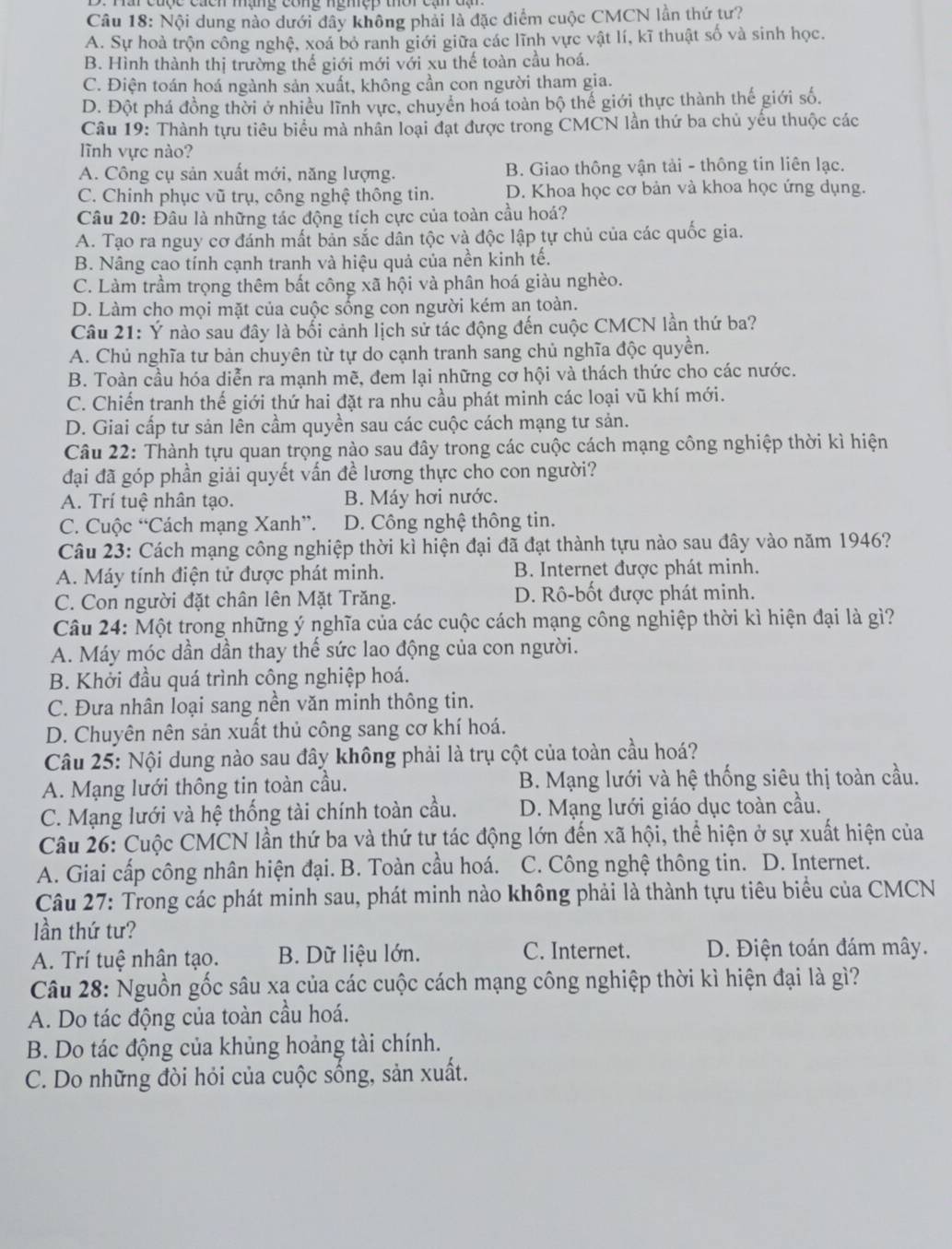 Nội dung nào dưới dây không phải là đặc điểm cuộc CMCN lần thứ tư?
A. Sự hoà trộn công nghệ, xoá bỏ ranh giới giữa các lĩnh vực vật lí, kĩ thuật số và sinh học.
B. Hình thành thị trường thế giới mới với xu thế toàn cầu hoá.
C. Điện toán hoá ngành sản xuất, không cần con người tham gia.
D. Đột phá đồng thời ở nhiều lĩnh vực, chuyển hoá toàn bộ thế giới thực thành thế giới số.
Câu 19: Thành tựu tiêu biểu mà nhân loại đạt được trong CMCN lần thứ ba chủ yếu thuộc các
lĩnh vực nào?
A. Công cụ sản xuất mới, năng lượng. B. Giao thông vận tải - thông tin liên lạc.
C. Chinh phục vũ trụ, công nghệ thông tin. D. Khoa học cơ bản và khoa học ứng dụng.
Câu 20: Đâu là những tác động tích cực của toàn cầu hoá?
A. Tạo ra nguy cơ đánh mất bản sắc dân tộc và độc lập tự chủ của các quốc gia.
B. Nâng cao tính cạnh tranh và hiệu quả của nền kinh tế.
C. Làm trầm trọng thêm bất công xã hội và phân hoá giàu nghèo.
D. Làm cho mọi mặt của cuộc sống con người kém an toàn.
Câu 21: Ý nào sau đây là bối cảnh lịch sử tác động đến cuộc CMCN lần thứ ba?
A. Chủ nghĩa tư bản chuyên từ tự do cạnh tranh sang chủ nghĩa độc quyền.
B. Toàn cầu hóa diễn ra mạnh mẽ, đem lại những cơ hội và thách thức cho các nước.
C. Chiến tranh thế giới thứ hai đặt ra nhu cầu phát minh các loại vũ khí mới.
D. Giai cấp tư sản lên cầm quyền sau các cuộc cách mạng tư sản.
Câu 22: Thành tựu quan trọng nào sau đây trong các cuộc cách mạng công nghiệp thời kì hiện
đại đã góp phần giải quyết vấn đề lương thực cho con người?
A. Trí tuệ nhân tạo. B. Máy hơi nước.
C. Cuộc “Cách mạng Xanh”. D. Công nghệ thông tin.
Câu 23: Cách mạng công nghiệp thời kì hiện đại đã đạt thành tựu nào sau đây vào năm 1946?
A. Máy tính điện tử được phát minh. B. Internet được phát minh.
C. Con người đặt chân lên Mặt Trăng. D. Rô-bốt được phát minh.
Câu 24: Một trong những ý nghĩa của các cuộc cách mạng công nghiệp thời kì hiện đại là gì?
A. Máy móc dần dần thay thế sức lao động của con người.
B. Khởi đầu quá trình công nghiệp hoá.
C. Đưa nhân loại sang nền văn minh thông tin.
D. Chuyên nên sản xuất thủ công sang cơ khí hoá.
Câu 25: Nội dung nào sau đây không phải là trụ cột của toàn cầu hoá?
A. Mạng lưới thông tin toàn cầu. B. Mạng lưới và hệ thống siêu thị toàn cầu.
C. Mạng lưới và hệ thống tài chính toàn cầu. D. Mạng lưới giáo dục toàn cầu.
Câu 26: Cuộc CMCN lần thứ ba và thứ tư tác động lớn đến xã hội, thể hiện ở sự xuất hiện của
A. Giai cấp công nhân hiện đại. B. Toàn cầu hoá. C. Công nghệ thông tin. D. Internet.
Câu 27: Trong các phát minh sau, phát minh nào không phải là thành tựu tiêu biểu của CMCN
lần thứ tư?
A. Trí tuệ nhân tạo. B. Dữ liệu lớn. C. Internet. D. Điện toán đám mây.
Câu 28: Nguồn gốc sâu xạ của các cuộc cách mạng công nghiệp thời kì hiện đại là gì?
A. Do tác động của toàn cầu hoá.
B. Do tác động của khủng hoảng tài chính.
C. Do những đòi hỏi của cuộc sống, sản xuất.