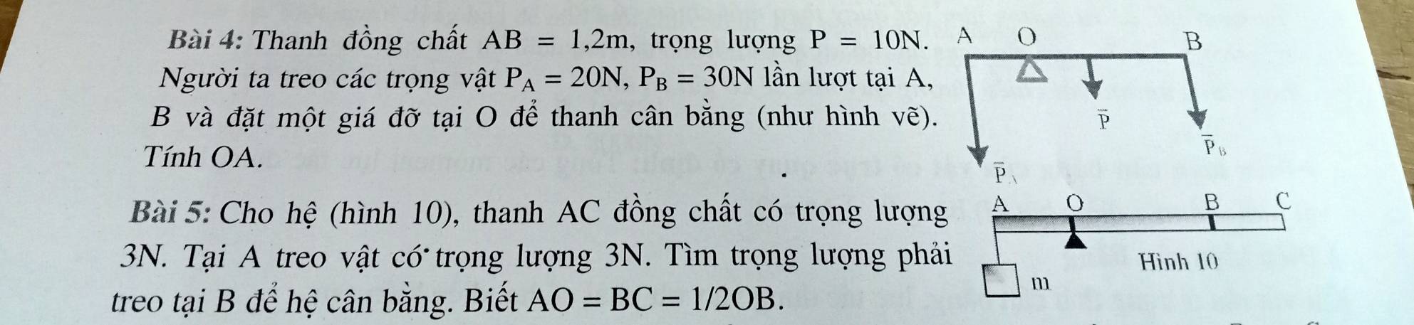 Thanh đồng chất AB=1,2m , trọng lượng P=10N.
Người ta treo các trọng vật P_A=20N,P_B=30N lần lượt tại A,
B và đặt một giá đỡ tại O để thanh cân bằng (như hình vẽ)
Tính OA.
Bài 5: Cho hệ (hình 10), thanh AC đồng chất có trọng lượng
3N. Tại A treo vật có trọng lượng 3N. Tìm trọng lượng phả
treo tại B để hệ cân bằng. Biết AO=BC=1/2OB.