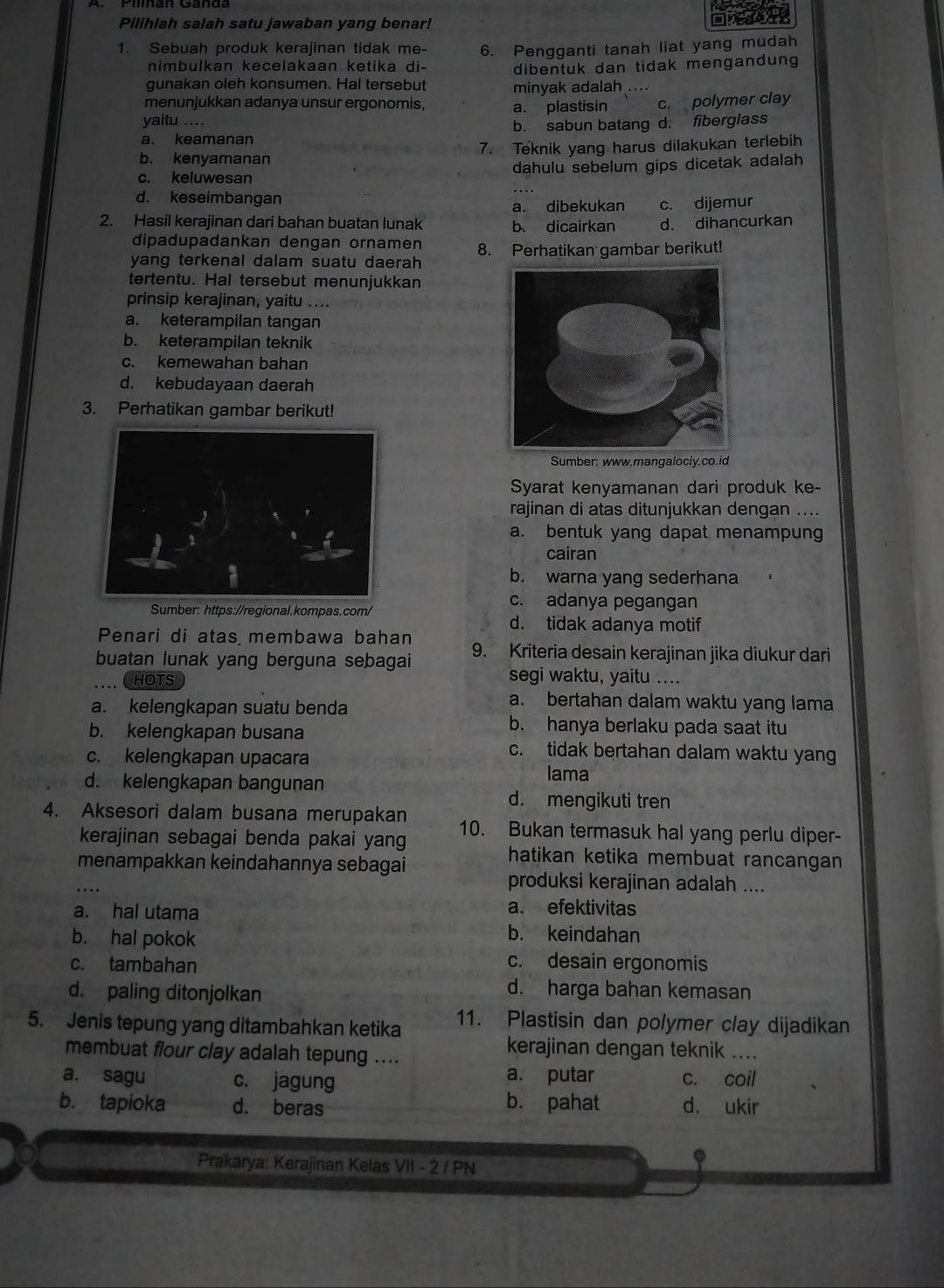 Pilihlah salah satu jawaban yang benar!
1. Sebuah produk kerajinan tidak me- 6. Pengganti tanah liat yang mudah
nimbulkan kecelakaan ketika di-
gunakan oleh konsumen. Hal tersebut dibentuk dan tidak mengandung
minyak adalah ....
menunjukkan adanya unsur ergonomis
yaitu .... a. plastisin c. polymer clay
a. keamanan b. sabun batang d. fiberglass
b. kenyamanan 7. Teknik yang harus dilakukan terlebih
c. keluwesan dahulu sebelum gips dicetak adalah
d. keseimbangan
a. dibekukan c. dijemur
2. Hasil kerajinan dari bahan buatan lunak b dicairkan d. dihancurkan
dipadupadankan dengan ornamen
yang terkenal dalam suatu daerah 8. Perhatikan gambar berikut!
tertentu. Hal tersebut menunjukkan
prinsip kerajinan, yaitu ....
a. keterampilan tangan
b. keterampilan teknik
c. kemewahan bahan
d. kebudayaan daerah
3. Perhatikan gambar berikut!
Sumber: www.mangalociy.co.id
Syarat kenyamanan dari produk ke-
rajinan di atas ditunjukkan dengan ....
a. bentuk yang dapat menampung
cairan
b. warna yang sederhana
Sumber: https://regional.kompas.com/
c. adanya pegangan
d. tidak adanya motif
Penari di atas membawa bahan
buatan lunak yang berguna sebagai 9. Kriteria desain kerajinan jika diukur dari
HOTS segi waktu, yaitu ....
a. kelengkapan suatu benda
a. bertahan dalam waktu yang lama
b. kelengkapan busana
b. hanya berlaku pada saat itu
c. kelengkapan upacara
c. tidak bertahan dalam waktu yan
d. kelengkapan bangunan
lama
d. mengikuti tren
4. Aksesori dalam busana merupakan 10. Bukan termasuk hal yang perlu diper-
kerajinan sebagai benda pakai yang
menampakkan keindahannya sebagai
hatikan ketika membuat rancangan 
produksi kerajinan adalah ....
a. hal utama
a. efektivitas
b. hal pokok b. keindahan
c. tambahan c. desain ergonomis
d. paling ditonjolkan
d. harga bahan kemasan
5. Jenis tepung yang ditambahkan ketika 11. Plastisin dan polymer clay dijadikan
membuat flour clay adalah tepung ....
kerajinan dengan teknik ....
a. putar
a. sagu c. jagung c. coil
b. tapioka d. beras b. pahat d. ukir
.
Prakarya: Kerajinan Kelas VII - 2 / PN